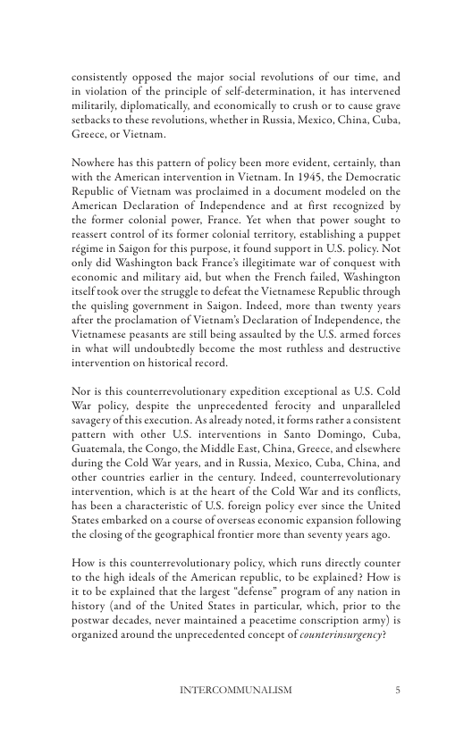 consistently opposed the major social revolutions of our time, and in violation of the principle of self-determination, it has intervened milicasily, diplomatically, and economically to crush or to cause grave serbacks to these revolutions, whether in Rusia, Mesxico, China, Cuba, Greeee, o Vietnam.  Nowhere has this pattern of policy been more evident, cercainly, chan with the American intervention in Vieenam. In 1945, the Democratic Republic of Vietnam was proclaimed in a document modeled on the American Declaration of Independence and at first recognized by the former colonial power, France. Yet when that power sought to reassert control of its former colonial territory, establishing a puppet régime in Saigon for ths purpose, it found suppor in US. policy. Not only did Washington back France’ illegitimate war of conquest with economic and military aid, bue when the French failed, Washington inselftook over the seruggle to defeat the Vietnamese Republic through the quisling government in Saigon. Indeed, more than twenty years after the proclamation of Vietnam’s Declaration of Independence, the Vietnamese peasanes are stil being assaulted by the ULS. armed forces  in what will undoubtedly beeome the most ruthless and deseructive incervention on historical record.  Nor is this counterrevolutionary expedition exceptional as US. Cold War policy, despite the unprecedented ferocity and unparalleled savagery ofthis exceution. Asalready noted, it forms rather a consistent pactern with other US. interventions in Santo Domingo, Cuba, ‘Guatemala, the Congo, the Middle Ease, China, Greece, and elsewhere during the Cold War years, and in Rusia, Mexico, Cuba, China, and other countries earlier in the century. Indeed, counerrevolutionary incervention, which is at the heart of the Cold War and its conflcts, has been a characteristic of UL, forcign policy ever since the United States embarked on a course of overseas cconomic expansion following the closing of the geographical frontier more than seventy years ago.  How s this counterevolutionary policy, which runs discetly counter o the high ideals of the American republic, to be explained? How is it to be explained chat the largest “defense” program of any nation in history (and of the United States in particular, which, prior to the posewar decades, never maineained a peacetime conseription army) is organized around the unprecedented concepe of counterinsurgency?  INTERCOMMUNAI  
